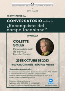 CONVERSATORIO SOBRE LA RECONQUISTA DEL CAMPO LACANIANO?

COLETTE SOLER - AME DE LA EPFCL - FORO FRANCIA

MIÉRCOLES 25 DE OCTUBRE

11:00 A.M. COLOMBIA – 18 horas  FRANCIA

El Consejo Directivo del Foro del Campo lacaniano de Medellín,  invita a todos los miembros de la Escuela y los Foros del Campo lacaniano  a un Conversatorio con  Colette Soler sobre su conferencia ¿Reconquista del Campo lacaniano?  cuya connotación política pretende _desperta_r a los analistas y asegurar el porvenir del psicoanálisis en el mundo. Despertar de los analistas, si tenemos claro que el porvenir del campo lacaniano, está en manos de los que así nos nombramos.

Conferencia que presentó el 30 de junio del año 2020, para la celebración de los diez años del Foro de Polonia, la cual está incluida en el libro “Urgencia, pandemia y Reconquista del Campo lacaniano” de la Colección “Un decir” del Foro de Medellín.

En tanto es un conversatorio con todos los Foros de la ALN, no habrá traducción a otros idiomas, sólo será en español.

Link de inscripción:

https://us02web.zoom.us/meeting/register/tZMvf-6qrTgtHtDVfKmrLbUl7gV4lvo6jzcl

Luego de la inscripción, recibirá un correo electrónico de confirmación con información para unirse a la actividad web.

Donación voluntaria:

Transferencia bancaria cuenta de ahorros Bancolombia 1035-2386117 a nombre de la Asociación Foro del Campo Lacaniano.

Desde el exterior a través de PayPal, solicitar link de pago en el correo: foroslacanmedellin@gmail.com
